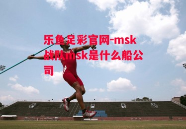 乐鱼足彩官网-msk战队msk是什么船公司