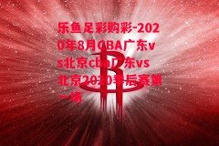 乐鱼足彩购彩-2020年8月CBA广东vs北京cba广东vs北京2020季后赛第一场