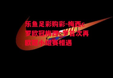 乐鱼足彩购彩-梅西c罗欧冠梅西c罗首次再欧冠小组赛相遇