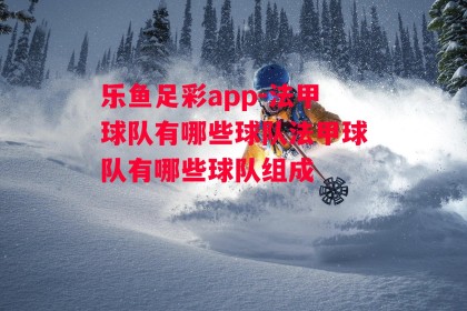 乐鱼足彩app-法甲球队有哪些球队法甲球队有哪些球队组成