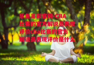 乐鱼足彩官网-CBA比赛的官方解说员表现评价cba比赛的官方解说员表现评价是什么