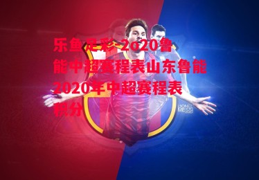 乐鱼足彩-2o20鲁能中超赛程表山东鲁能2020年中超赛程表积分