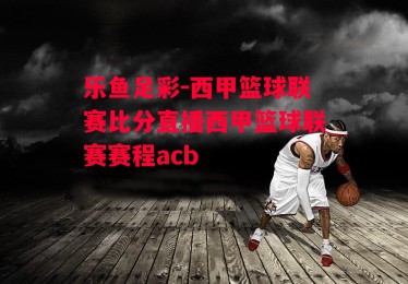 乐鱼足彩-西甲篮球联赛比分直播西甲篮球联赛赛程acb