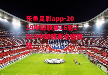 乐鱼足彩app-2019中超联赛16轮2019中超联赛全程回放