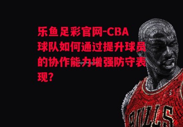 乐鱼足彩官网-CBA球队如何通过提升球员的协作能力增强防守表现？