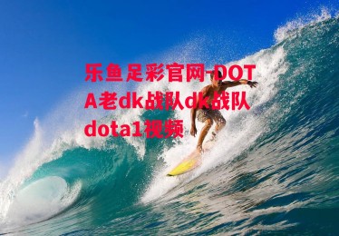 乐鱼足彩官网-DOTA老dk战队dk战队dota1视频